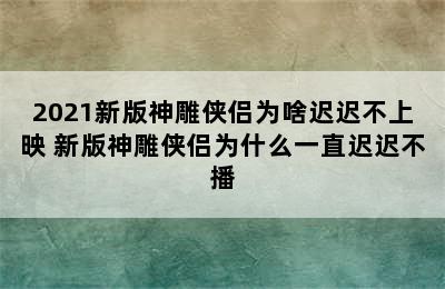 2021新版神雕侠侣为啥迟迟不上映 新版神雕侠侣为什么一直迟迟不播